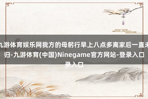 九游体育娱乐网我方的母躬行早上八点多离家后一直未归-九游体育(中国)Ninegame官方网站-登录入口