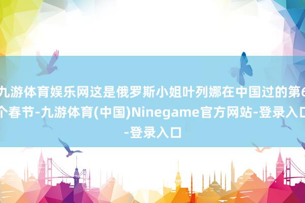 九游体育娱乐网这是俄罗斯小姐叶列娜在中国过的第6个春节-九游体育(中国)Ninegame官方网站-登录入口