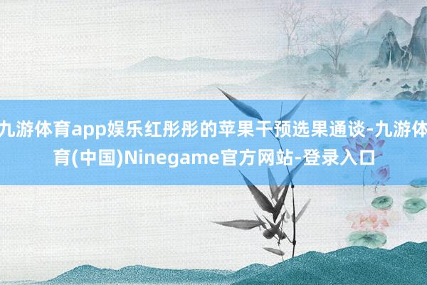 九游体育app娱乐红彤彤的苹果干预选果通谈-九游体育(中国)Ninegame官方网站-登录入口