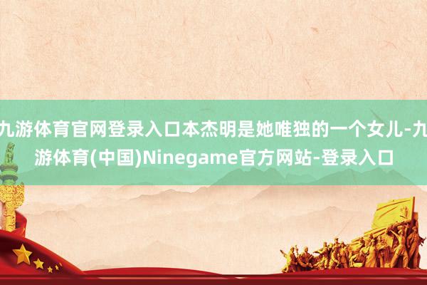 九游体育官网登录入口本杰明是她唯独的一个女儿-九游体育(中国)Ninegame官方网站-登录入口