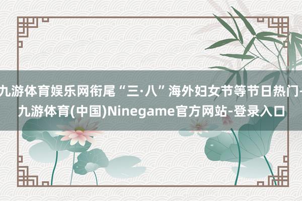 九游体育娱乐网衔尾“三·八”海外妇女节等节日热门-九游体育(中国)Ninegame官方网站-登录入口