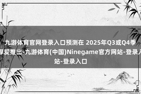 九游体育官网登录入口预测在 2025年Q3或Q4季度厚爱推出-九游体育(中国)Ninegame官方网站-登录入口