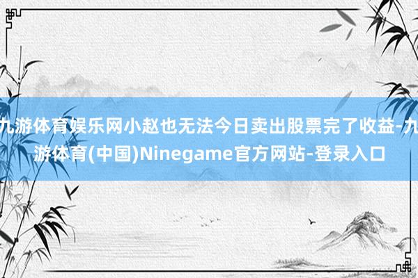 九游体育娱乐网小赵也无法今日卖出股票完了收益-九游体育(中国)Ninegame官方网站-登录入口