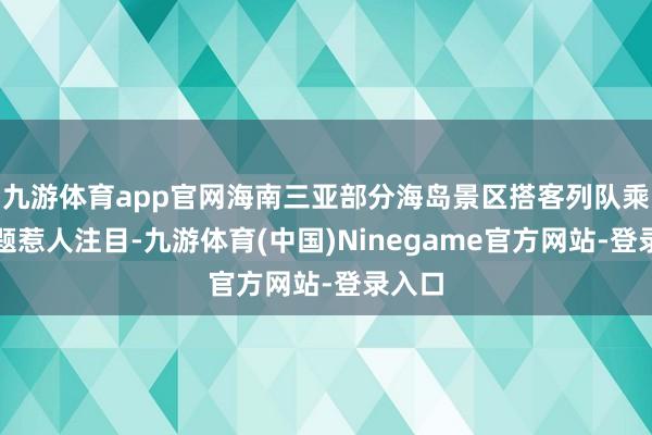九游体育app官网海南三亚部分海岛景区搭客列队乘船问题惹人注目-九游体育(中国)Ninegame官方网站-登录入口