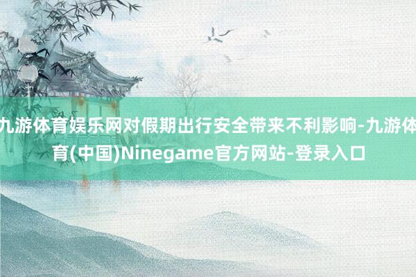 九游体育娱乐网对假期出行安全带来不利影响-九游体育(中国)Ninegame官方网站-登录入口