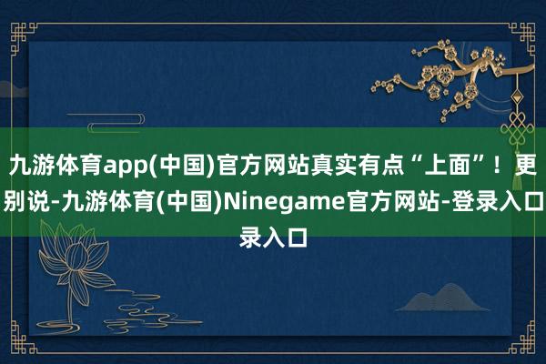 九游体育app(中国)官方网站真实有点“上面”！更别说-九游体育(中国)Ninegame官方网站-登录入口