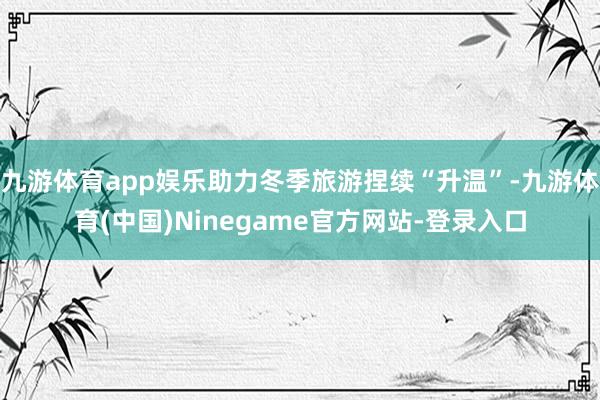 九游体育app娱乐助力冬季旅游捏续“升温”-九游体育(中国)Ninegame官方网站-登录入口