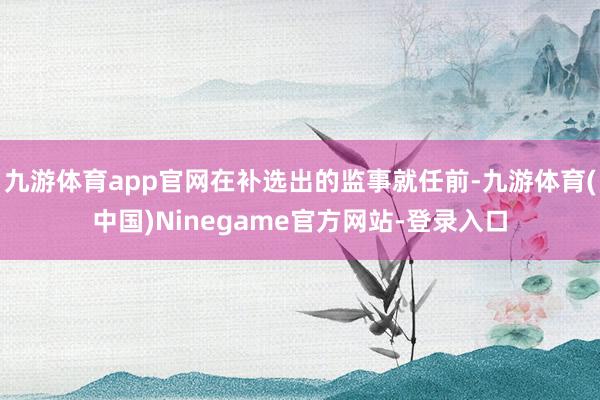 九游体育app官网在补选出的监事就任前-九游体育(中国)Ninegame官方网站-登录入口