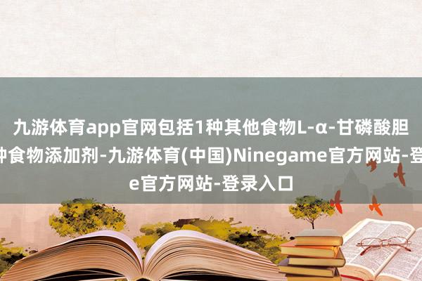九游体育app官网包括1种其他食物L-α-甘磷酸胆碱和4种食物添加剂-九游体育(中国)Ninegame官方网站-登录入口