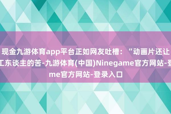 现金九游体育app平台正如网友吐槽：“动画片还让我看打工东谈主的苦-九游体育(中国)Ninegame官方网站-登录入口