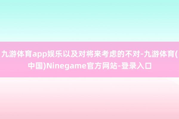 九游体育app娱乐以及对将来考虑的不对-九游体育(中国)Ninegame官方网站-登录入口