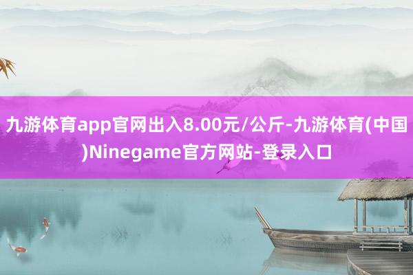 九游体育app官网出入8.00元/公斤-九游体育(中国)Ninegame官方网站-登录入口