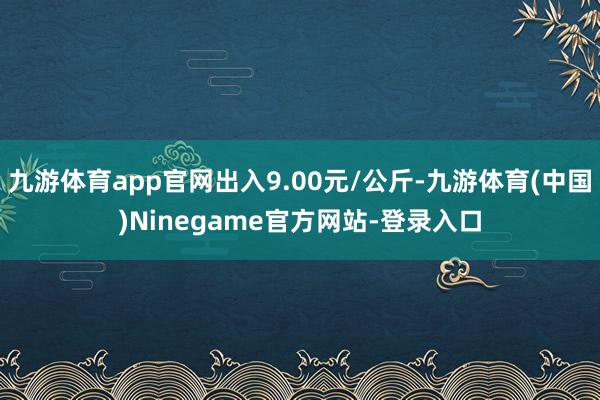 九游体育app官网出入9.00元/公斤-九游体育(中国)Ninegame官方网站-登录入口