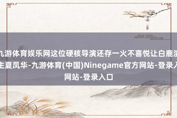 九游体育娱乐网这位硬核导演还存一火不喜悦让白鹿演女主夏凤华-九游体育(中国)Ninegame官方网站-登录入口