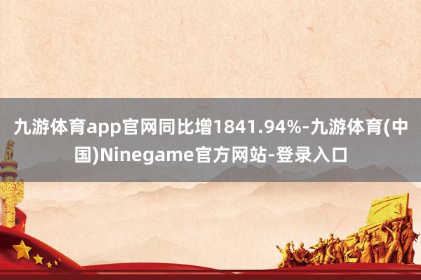 九游体育app官网同比增1841.94%-九游体育(中国)Ninegame官方网站-登录入口