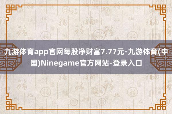 九游体育app官网每股净财富7.77元-九游体育(中国)Ninegame官方网站-登录入口