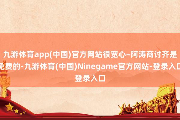 九游体育app(中国)官方网站很宽心~阿涛商讨齐是免费的-九游体育(中国)Ninegame官方网站-登录入口