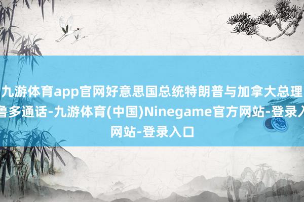 九游体育app官网好意思国总统特朗普与加拿大总理特鲁多通话-九游体育(中国)Ninegame官方网站-登录入口