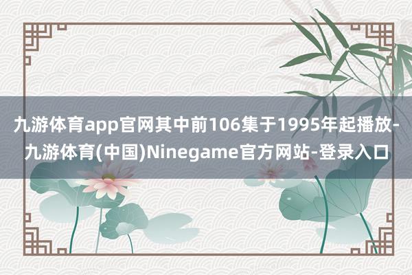 九游体育app官网其中前106集于1995年起播放-九游体育(中国)Ninegame官方网站-登录入口