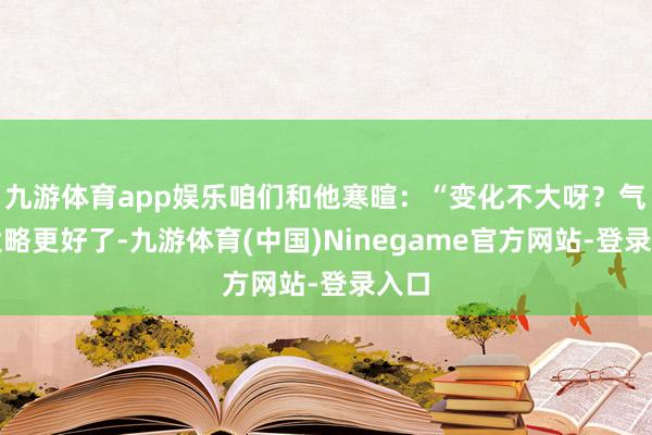 九游体育app娱乐咱们和他寒暄：“变化不大呀？气色大略更好了-九游体育(中国)Ninegame官方网站-登录入口