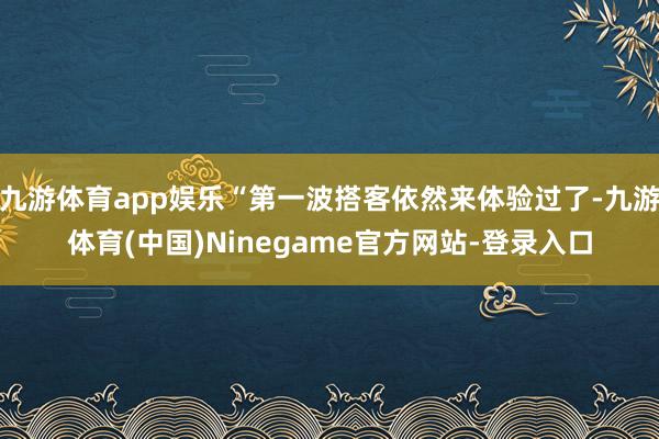 九游体育app娱乐“第一波搭客依然来体验过了-九游体育(中国)Ninegame官方网站-登录入口