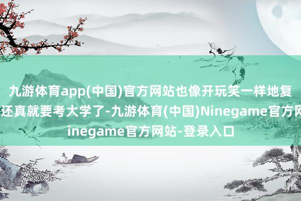 九游体育app(中国)官方网站也像开玩笑一样地复兴说念：“我还真就要考大学了-九游体育(中国)Ninegame官方网站-登录入口