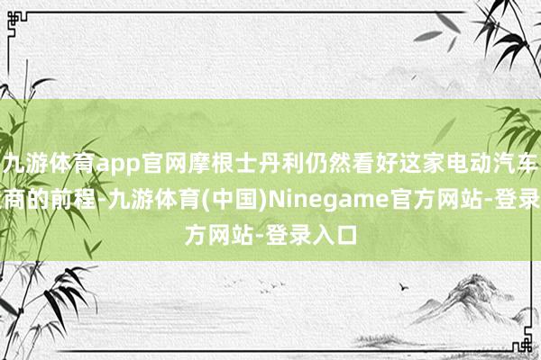 九游体育app官网摩根士丹利仍然看好这家电动汽车制造商的前程-九游体育(中国)Ninegame官方网站-登录入口