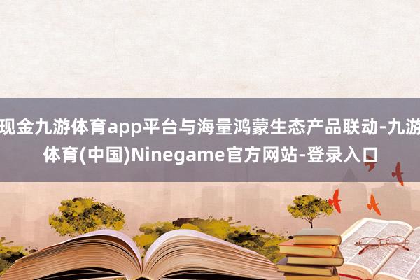 现金九游体育app平台与海量鸿蒙生态产品联动-九游体育(中国)Ninegame官方网站-登录入口