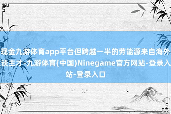现金九游体育app平台但跨越一半的劳能源来自海外东谈主才-九游体育(中国)Ninegame官方网站-登录入口