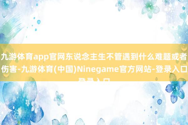 九游体育app官网东说念主生不管遇到什么难题或者伤害-九游体育(中国)Ninegame官方网站-登录入口