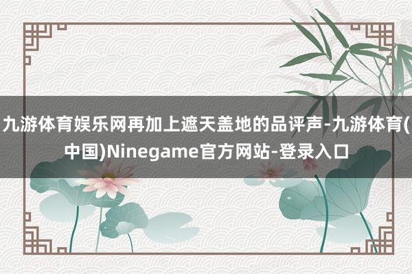 九游体育娱乐网再加上遮天盖地的品评声-九游体育(中国)Ninegame官方网站-登录入口