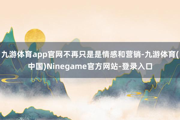 九游体育app官网不再只是是情感和营销-九游体育(中国)Ninegame官方网站-登录入口