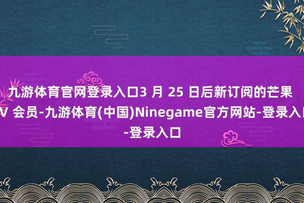 九游体育官网登录入口3 月 25 日后新订阅的芒果 TV 会员-九游体育(中国)Ninegame官方网站-登录入口