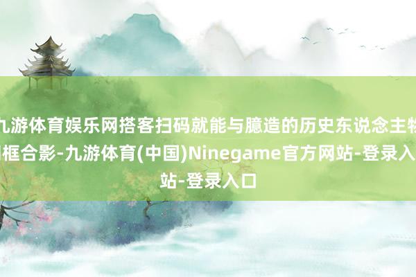 九游体育娱乐网搭客扫码就能与臆造的历史东说念主物同框合影-九游体育(中国)Ninegame官方网站-登录入口