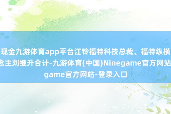 现金九游体育app平台江铃福特科技总裁、福特纵横专揽东说念主刘继升合计-九游体育(中国)Ninegame官方网站-登录入口