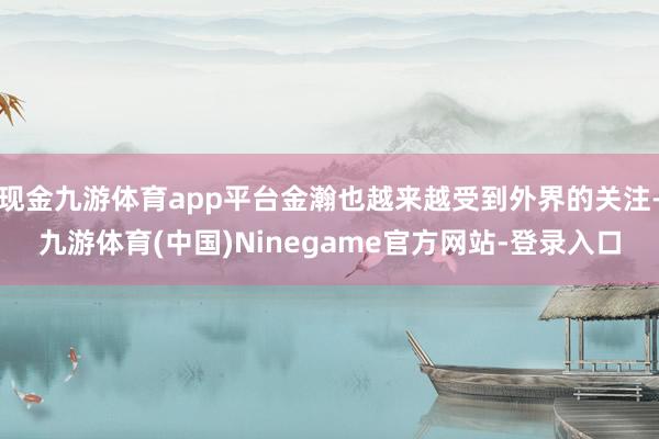 现金九游体育app平台金瀚也越来越受到外界的关注-九游体育(中国)Ninegame官方网站-登录入口