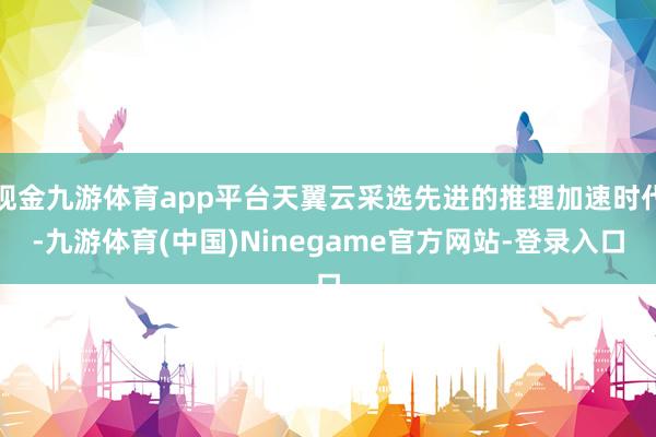 现金九游体育app平台天翼云采选先进的推理加速时代-九游体育(中国)Ninegame官方网站-登录入口