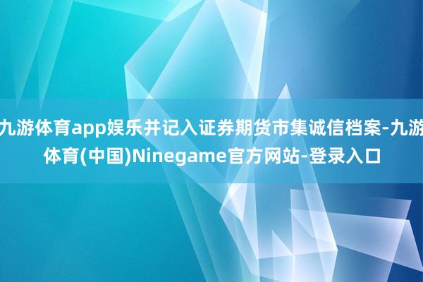 九游体育app娱乐并记入证券期货市集诚信档案-九游体育(中国)Ninegame官方网站-登录入口