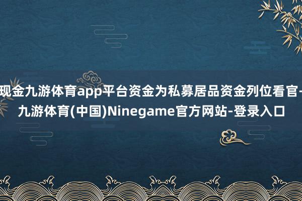 现金九游体育app平台资金为私募居品资金列位看官-九游体育(中国)Ninegame官方网站-登录入口