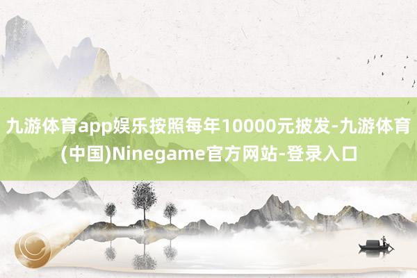 九游体育app娱乐按照每年10000元披发-九游体育(中国)Ninegame官方网站-登录入口