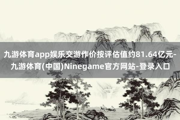 九游体育app娱乐交游作价按评估值约81.64亿元-九游体育(中国)Ninegame官方网站-登录入口