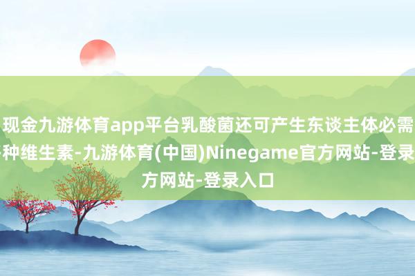 现金九游体育app平台乳酸菌还可产生东谈主体必需的多种维生素-九游体育(中国)Ninegame官方网站-登录入口