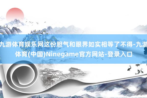 九游体育娱乐网这份胆气和眼界如实相等了不得-九游体育(中国)Ninegame官方网站-登录入口