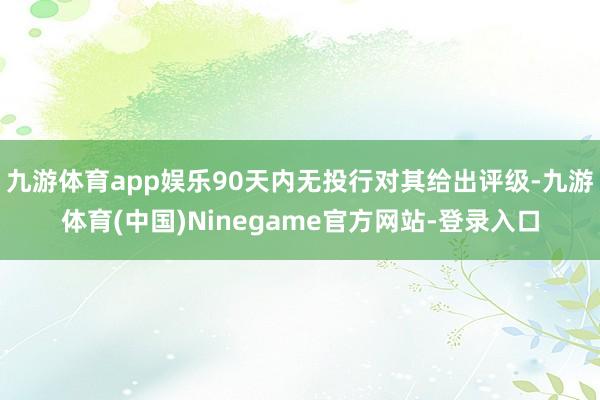 九游体育app娱乐90天内无投行对其给出评级-九游体育(中国)Ninegame官方网站-登录入口