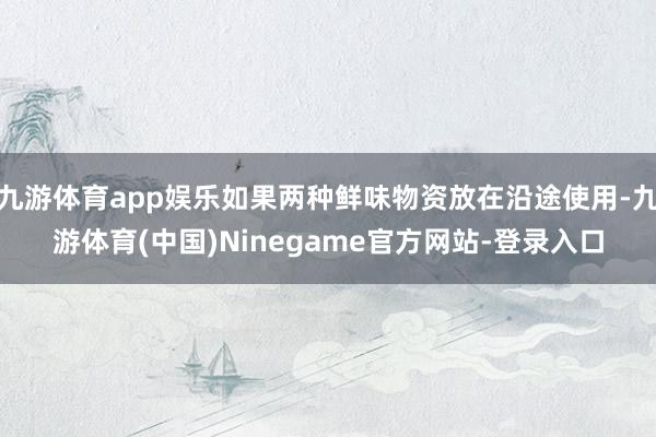 九游体育app娱乐如果两种鲜味物资放在沿途使用-九游体育(中国)Ninegame官方网站-登录入口