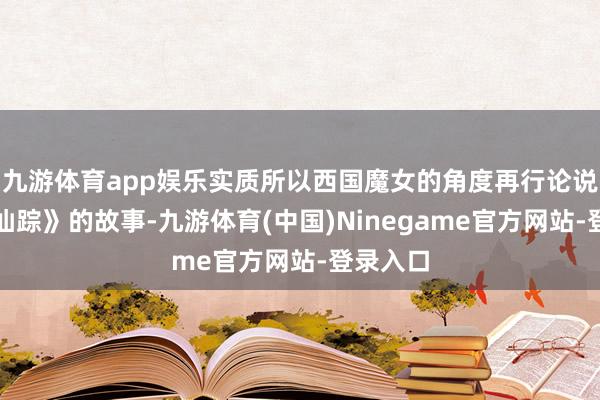 九游体育app娱乐实质所以西国魔女的角度再行论说《绿野仙踪》的故事-九游体育(中国)Ninegame官方网站-登录入口