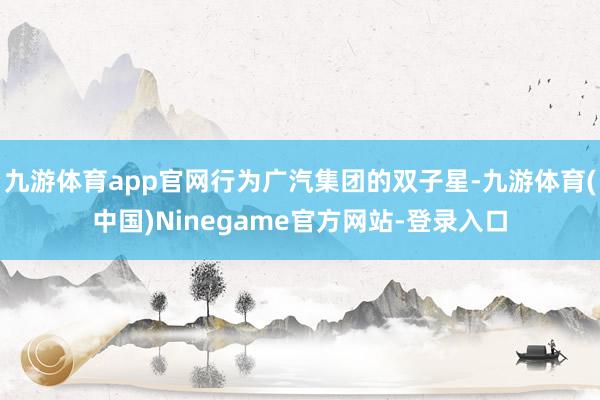 九游体育app官网行为广汽集团的双子星-九游体育(中国)Ninegame官方网站-登录入口