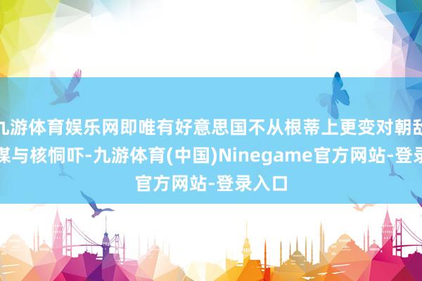 九游体育娱乐网即唯有好意思国不从根蒂上更变对朝敌视计谋与核恫吓-九游体育(中国)Ninegame官方网站-登录入口