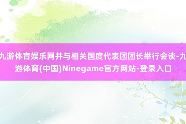 九游体育娱乐网并与相关国度代表团团长举行会谈-九游体育(中国)Ninegame官方网站-登录入口