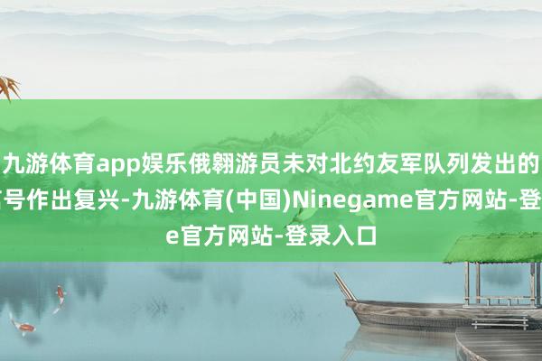九游体育app娱乐俄翱游员未对北约友军队列发出的商议信号作出复兴-九游体育(中国)Ninegame官方网站-登录入口